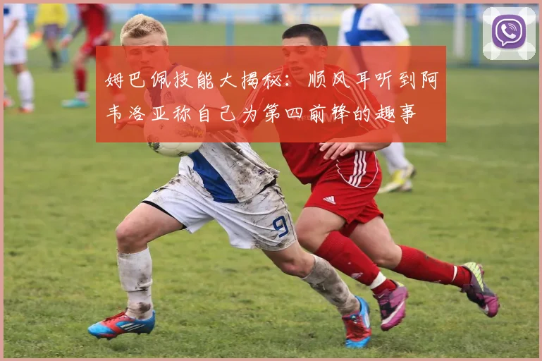 姆巴佩技能大揭秘：顺风耳听到阿韦洛亚称自己为第四前锋的趣事