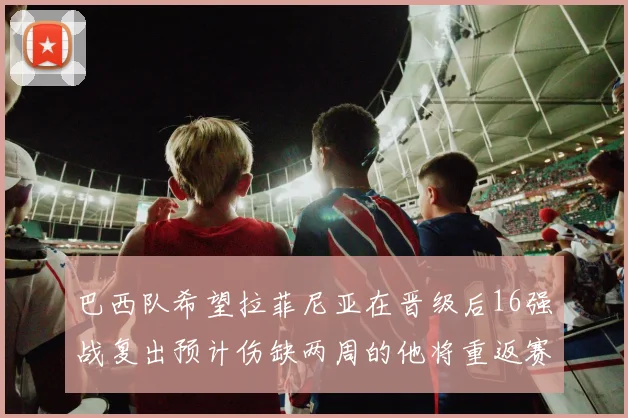 巴西队希望拉菲尼亚在晋级后16强战复出预计伤缺两周的他将重返赛场