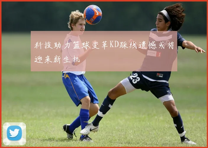 科技助力篮球变革KD踩线遗憾或将迎来新生机