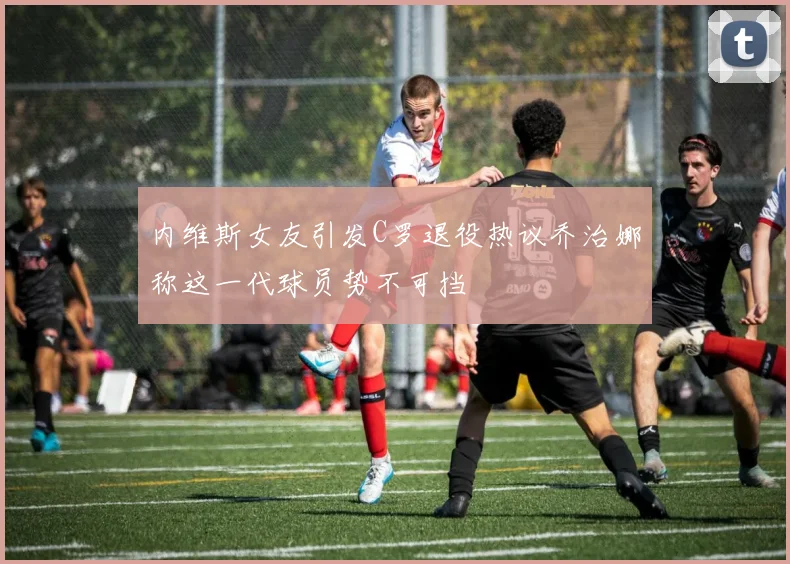 内维斯女友引发C罗退役热议乔治娜称这一代球员势不可挡