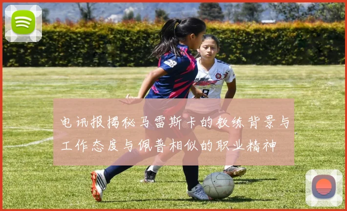 电讯报揭秘马雷斯卡的教练背景与工作态度与佩普相似的职业精神