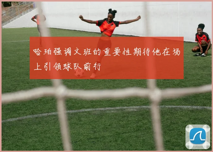 哈珀强调文班的重要性期待他在场上引领球队前行