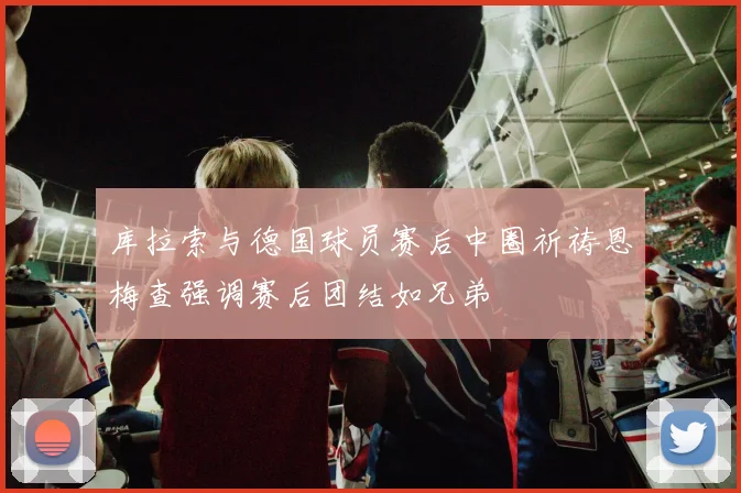 库拉索与德国球员赛后中圈祈祷恩梅查强调赛后团结如兄弟
