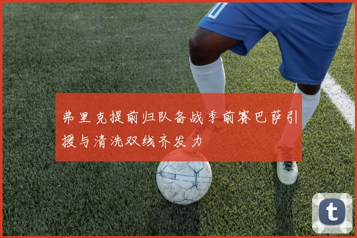 弗里克提前归队备战季前赛巴萨引援与清洗双线齐发力
