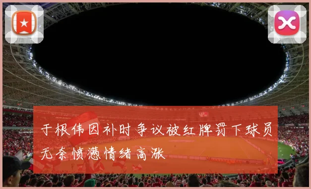于根伟因补时争议被红牌罚下球员无奈愤懑情绪高涨