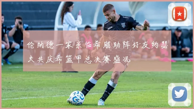 伦纳德一家亲临希腊助阵好友约瑟夫共庆希篮甲总决赛盛况