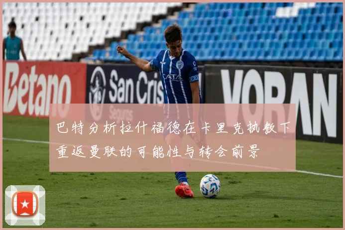 巴特分析拉什福德在卡里克执教下重返曼联的可能性与转会前景