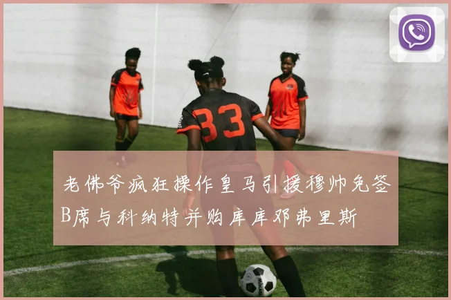 老佛爷疯狂操作皇马引援穆帅免签B席与科纳特并购库库邓弗里斯