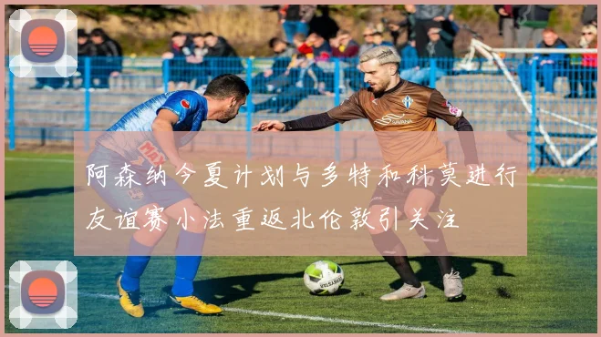 阿森纳今夏计划与多特和科莫进行友谊赛小法重返北伦敦引关注