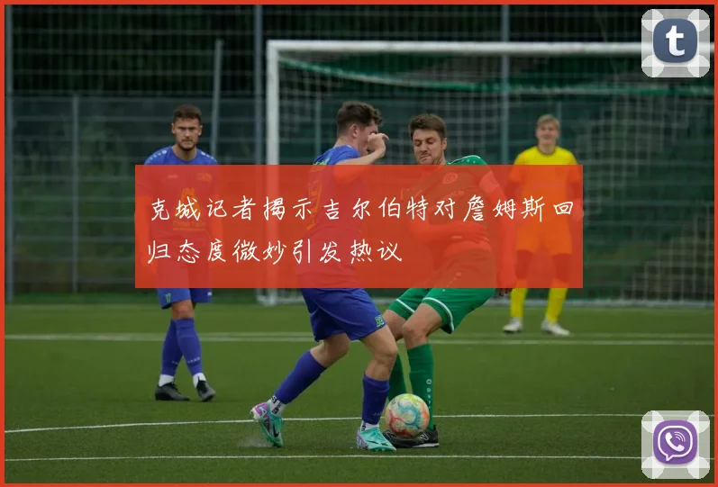 克城记者揭示吉尔伯特对詹姆斯回归态度微妙引发热议