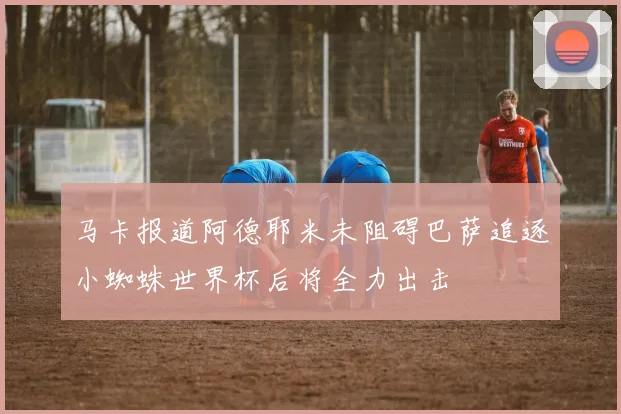 马卡报道阿德耶米未阻碍巴萨追逐小蜘蛛世界杯后将全力出击