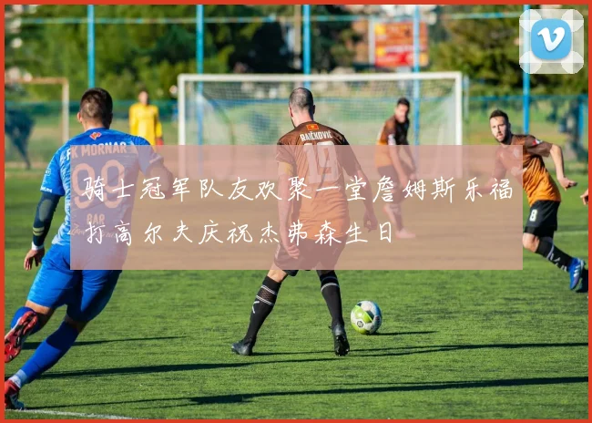 骑士冠军队友欢聚一堂詹姆斯乐福打高尔夫庆祝杰弗森生日