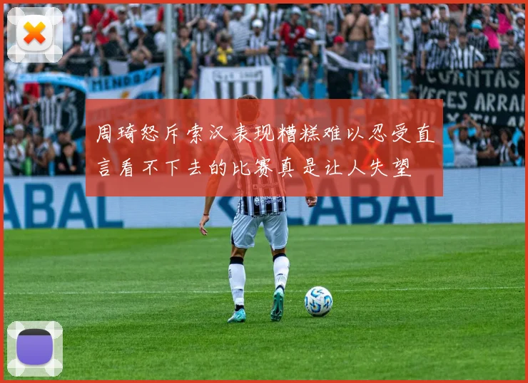 周琦怒斥索汉表现糟糕难以忍受直言看不下去的比赛真是让人失望