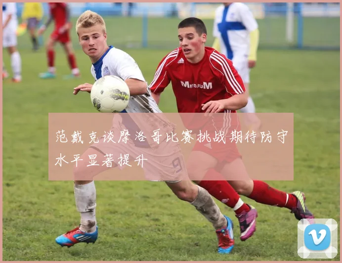 范戴克谈摩洛哥比赛挑战期待防守水平显著提升