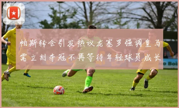帕斯转会引发热议龙塞罗强调皇马需立刻夺冠不再等待年轻球员成长